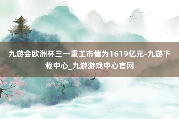 九游会欧洲杯三一重工市值为1619亿元-九游下载中心_九游游戏中心官网
