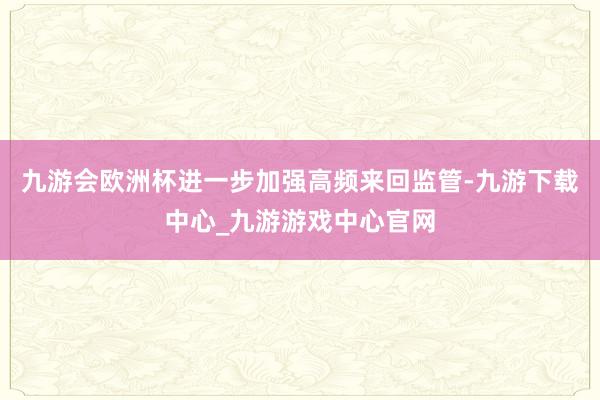 九游会欧洲杯进一步加强高频来回监管-九游下载中心_九游游戏中心官网