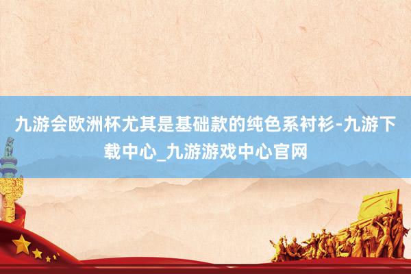 九游会欧洲杯尤其是基础款的纯色系衬衫-九游下载中心_九游游戏中心官网