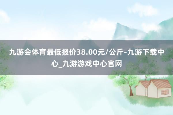 九游会体育最低报价38.00元/公斤-九游下载中心_九游游戏中心官网