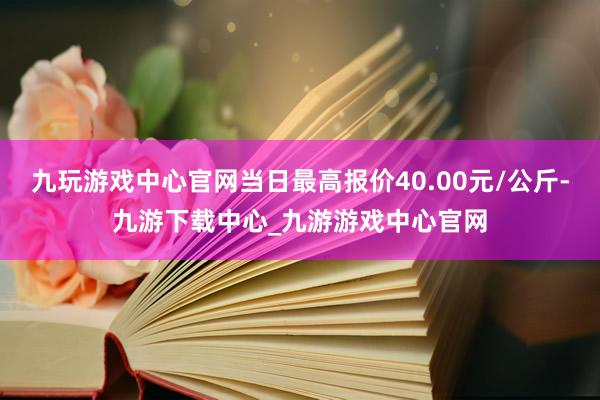 九玩游戏中心官网当日最高报价40.00元/公斤-九游下载中心_九游游戏中心官网