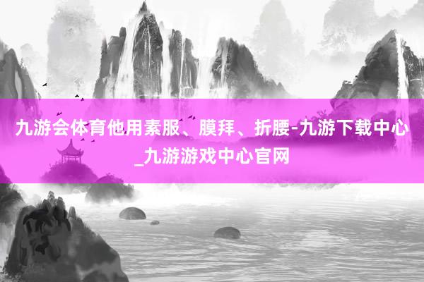九游会体育他用素服、膜拜、折腰-九游下载中心_九游游戏中心官网