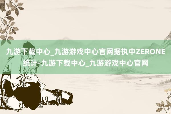 九游下载中心_九游游戏中心官网据执中ZERONE统计-九游下载中心_九游游戏中心官网