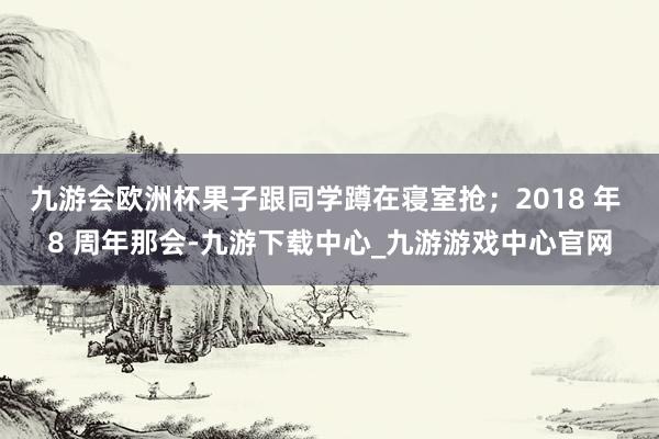 九游会欧洲杯果子跟同学蹲在寝室抢；2018 年 8 周年那会-九游下载中心_九游游戏中心官网