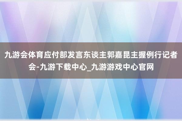 九游会体育应付部发言东谈主郭嘉昆主握例行记者会-九游下载中心_九游游戏中心官网