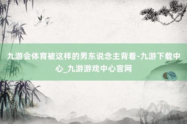 九游会体育被这样的男东说念主背着-九游下载中心_九游游戏中心官网