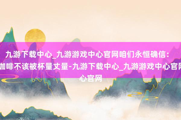 九游下载中心_九游游戏中心官网咱们永恒确信：  咖啡不该被杯量丈量-九游下载中心_九游游戏中心官网