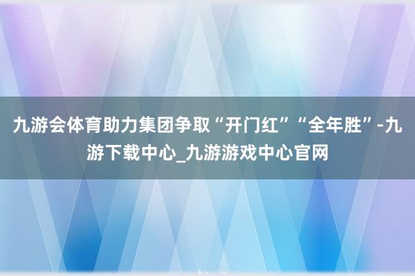 九游会体育助力集团争取“开门红”“全年胜”-九游下载中心_九游游戏中心官网