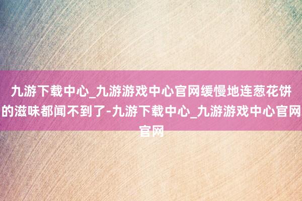 九游下载中心_九游游戏中心官网缓慢地连葱花饼的滋味都闻不到了-九游下载中心_九游游戏中心官网