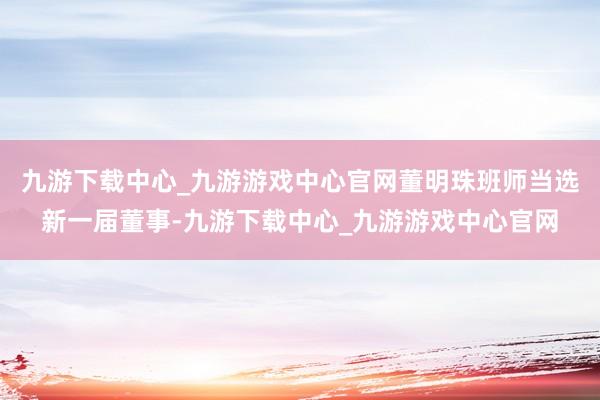 九游下载中心_九游游戏中心官网董明珠班师当选新一届董事-九游下载中心_九游游戏中心官网