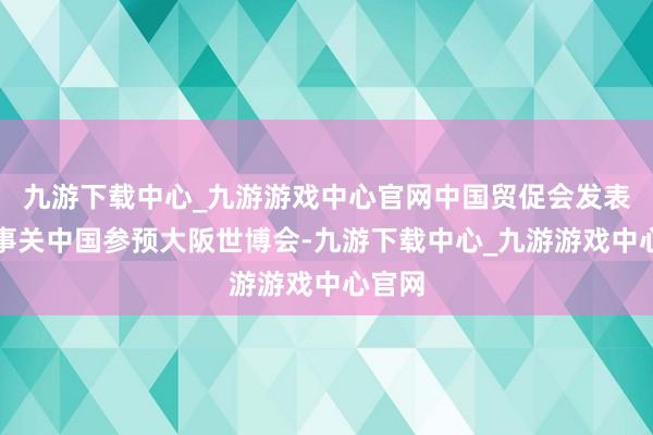九游下载中心_九游游戏中心官网中国贸促会发表声明事关中国参预大阪世博会-九游下载中心_九游游戏中心官网