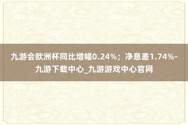 九游会欧洲杯同比增幅0.24%；净息差1.74%-九游下载中心_九游游戏中心官网