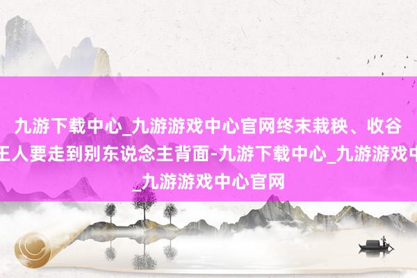 九游下载中心_九游游戏中心官网终末栽秧、收谷等农事王人要走到别东说念主背面-九游下载中心_九游游戏中心官网