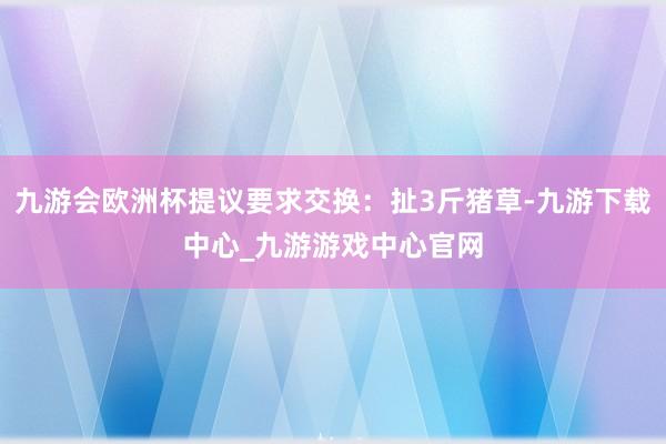 九游会欧洲杯提议要求交换：扯3斤猪草-九游下载中心_九游游戏中心官网