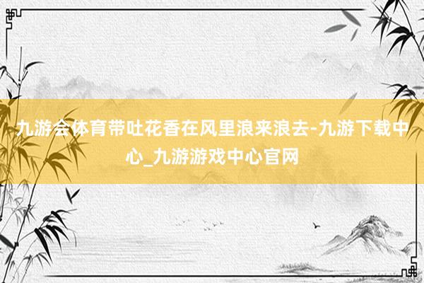 九游会体育带吐花香在风里浪来浪去-九游下载中心_九游游戏中心官网