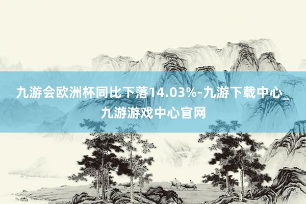 九游会欧洲杯同比下落14.03%-九游下载中心_九游游戏中心官网