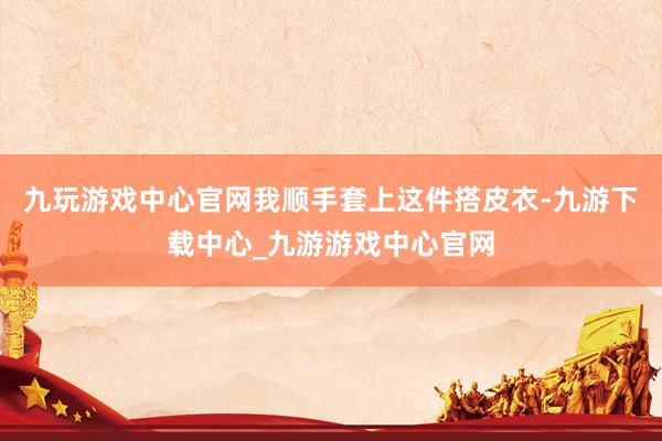 九玩游戏中心官网我顺手套上这件搭皮衣-九游下载中心_九游游戏中心官网