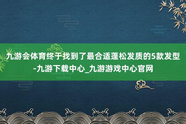 九游会体育终于找到了最合适蓬松发质的5款发型-九游下载中心_九游游戏中心官网