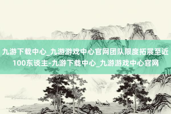 九游下载中心_九游游戏中心官网团队限度拓展至近100东谈主-九游下载中心_九游游戏中心官网