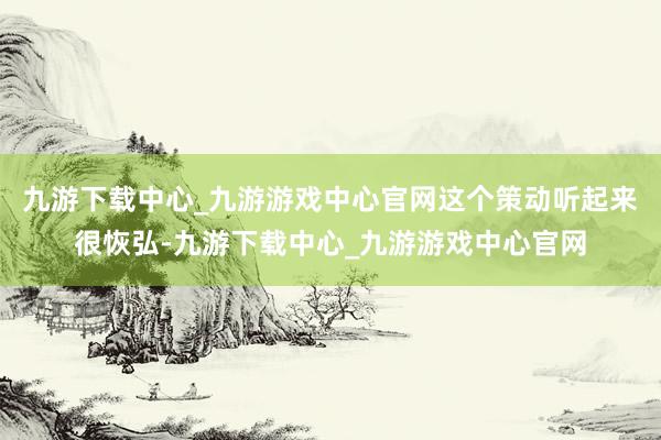 九游下载中心_九游游戏中心官网这个策动听起来很恢弘-九游下载中心_九游游戏中心官网