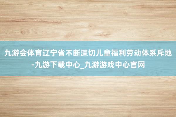 九游会体育辽宁省不断深切儿童福利劳动体系斥地-九游下载中心_九游游戏中心官网