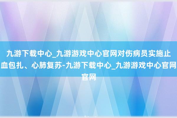 九游下载中心_九游游戏中心官网对伤病员实施止血包扎、心肺复苏-九游下载中心_九游游戏中心官网