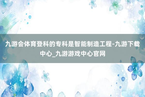 九游会体育登科的专科是智能制造工程-九游下载中心_九游游戏中心官网
