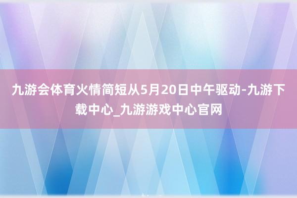 九游会体育火情简短从5月20日中午驱动-九游下载中心_九游游戏中心官网