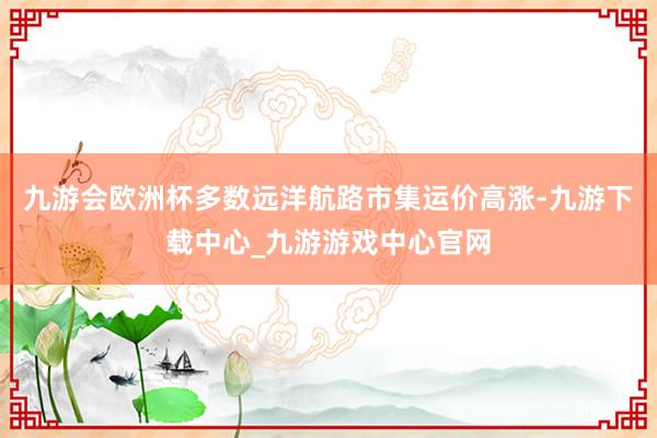 九游会欧洲杯多数远洋航路市集运价高涨-九游下载中心_九游游戏中心官网