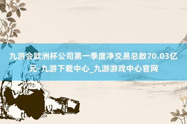 九游会欧洲杯公司第一季度净交易总数70.03亿元-九游下载中心_九游游戏中心官网