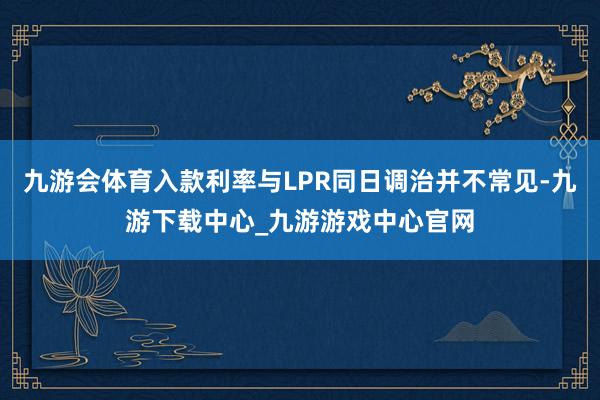 九游会体育入款利率与LPR同日调治并不常见-九游下载中心_九游游戏中心官网