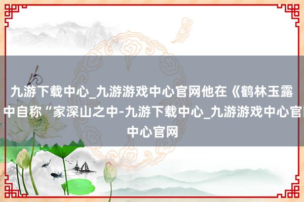 九游下载中心_九游游戏中心官网他在《鹤林玉露》中自称“家深山之中-九游下载中心_九游游戏中心官网
