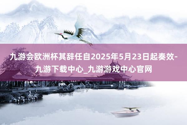 九游会欧洲杯其辞任自2025年5月23日起奏效-九游下载中心_九游游戏中心官网