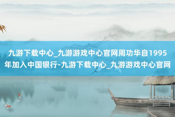九游下载中心_九游游戏中心官网周功华自1995年加入中国银行-九游下载中心_九游游戏中心官网