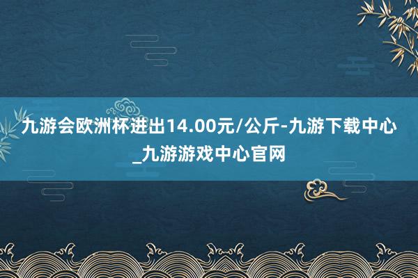 九游会欧洲杯进出14.00元/公斤-九游下载中心_九游游戏中心官网