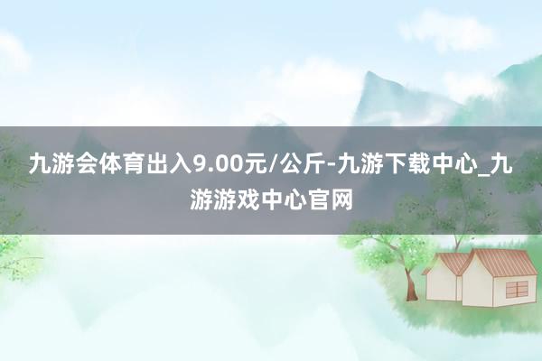 九游会体育出入9.00元/公斤-九游下载中心_九游游戏中心官网
