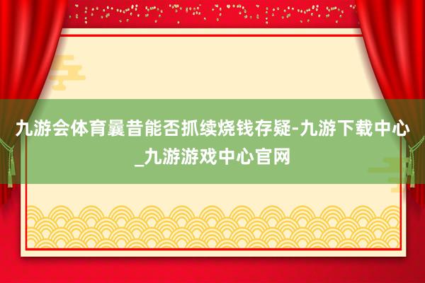 九游会体育曩昔能否抓续烧钱存疑-九游下载中心_九游游戏中心官网