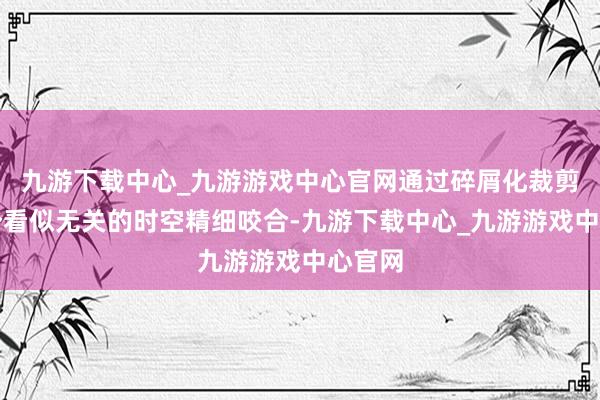 九游下载中心_九游游戏中心官网通过碎屑化裁剪将两个看似无关的时空精细咬合-九游下载中心_九游游戏中心官网
