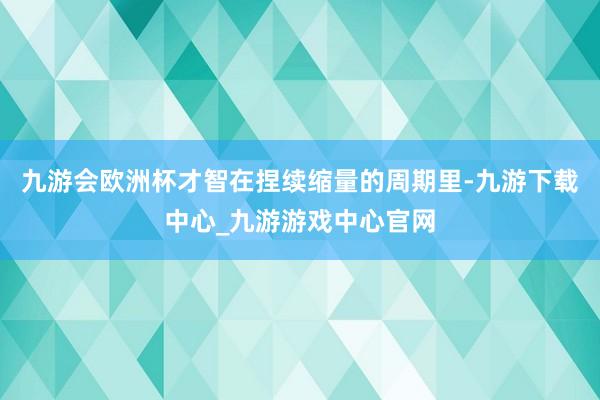 九游会欧洲杯才智在捏续缩量的周期里-九游下载中心_九游游戏中心官网