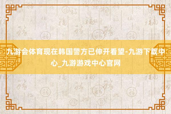 九游会体育现在韩国警方已伸开看望-九游下载中心_九游游戏中心官网