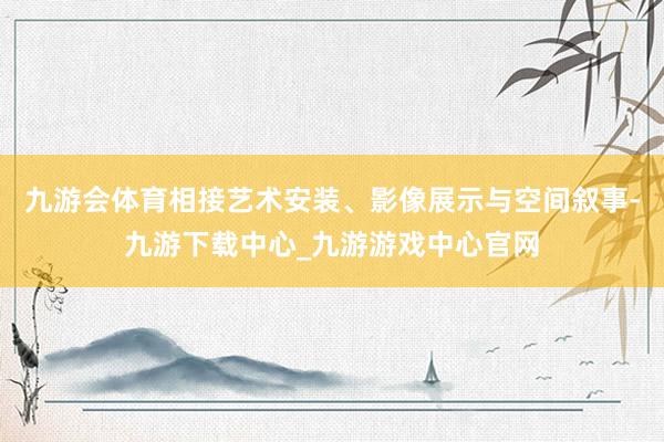 九游会体育相接艺术安装、影像展示与空间叙事-九游下载中心_九游游戏中心官网