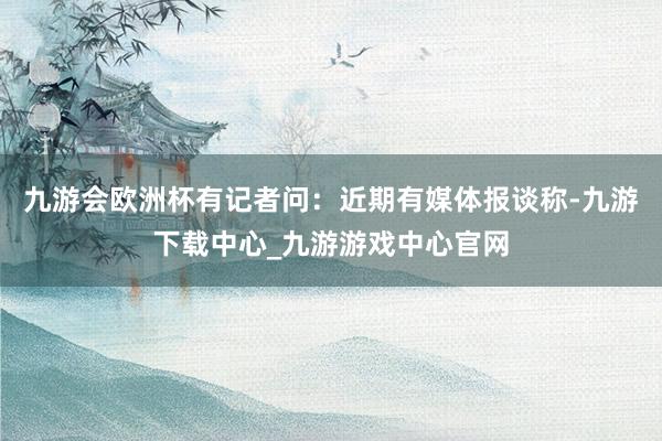 九游会欧洲杯有记者问：近期有媒体报谈称-九游下载中心_九游游戏中心官网