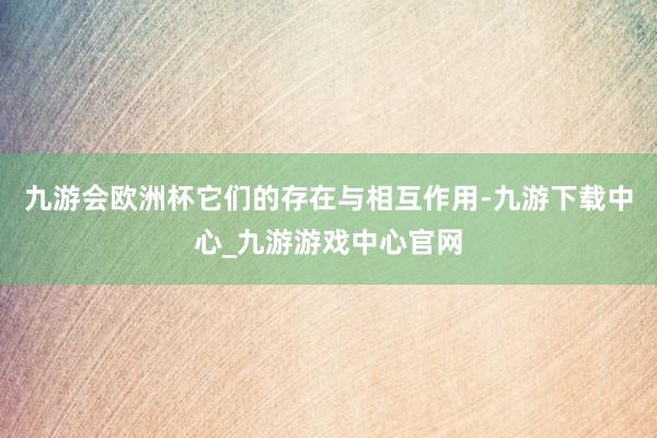 九游会欧洲杯它们的存在与相互作用-九游下载中心_九游游戏中心官网