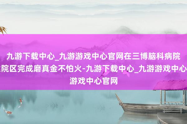 九游下载中心_九游游戏中心官网在三博脑科病院福建院区完成磨真金不怕火-九游下载中心_九游游戏中心官网