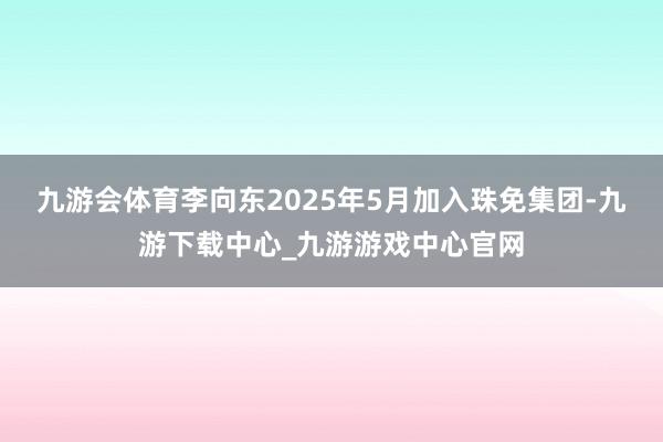 九游会体育李向东2025年5月加入珠免集团-九游下载中心_九游游戏中心官网