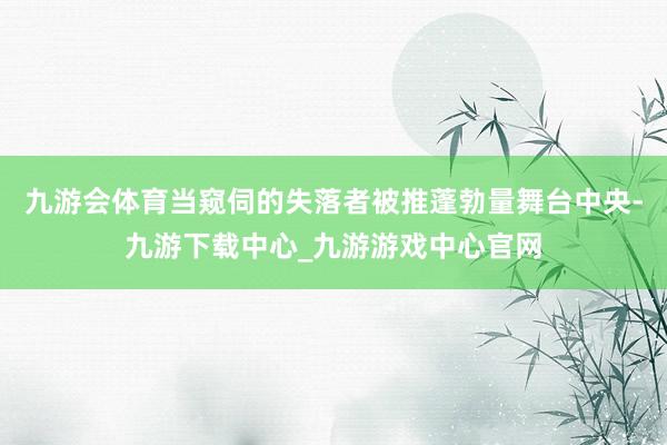 九游会体育当窥伺的失落者被推蓬勃量舞台中央-九游下载中心_九游游戏中心官网