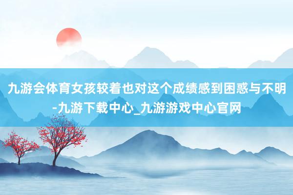 九游会体育女孩较着也对这个成绩感到困惑与不明-九游下载中心_九游游戏中心官网
