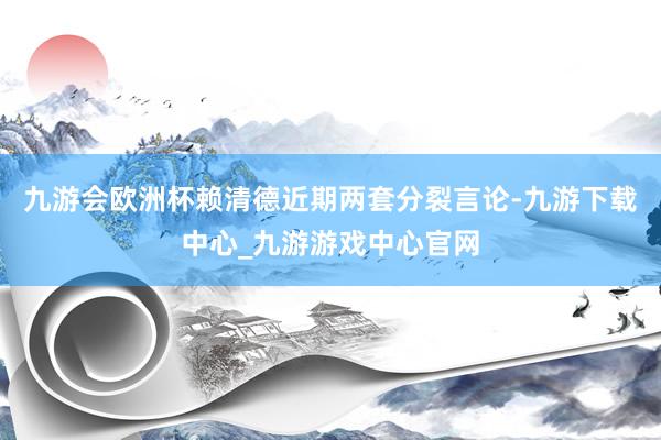 九游会欧洲杯赖清德近期两套分裂言论-九游下载中心_九游游戏中心官网