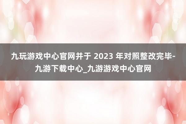 九玩游戏中心官网并于 2023 年对照整改完毕-九游下载中心_九游游戏中心官网