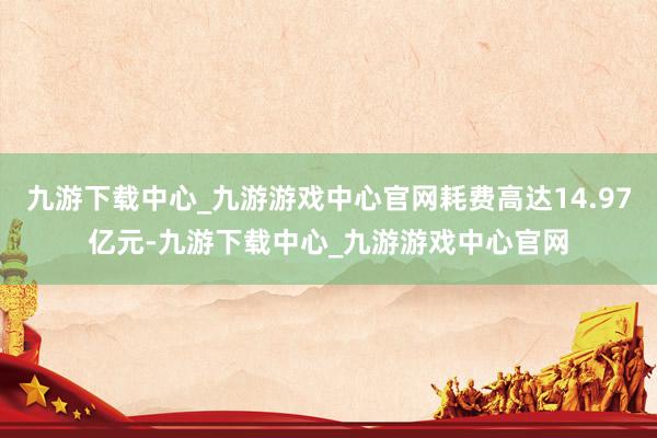 九游下载中心_九游游戏中心官网耗费高达14.97亿元-九游下载中心_九游游戏中心官网